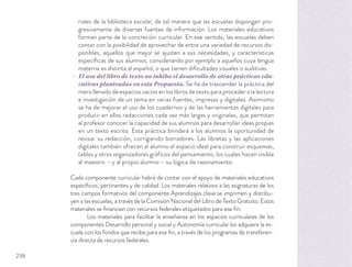 riales de la biblioteca escolar, de tal manera que las escuelas dispongan pro-
gresivamente de diversas fuentes de información. Los materiales educativos
forman parte de la concreción curricular. En ese sentido, las escuelas deben
contar con la posibilidad de aprovechar de entre una variedad de recursos dis-
ponibles, aquellos que mejor se ajusten a sus necesidades, y características
especíﬁcas de sus alumnos, considerando por ejemplo a aquellos cuya lengua
materna es distinta al español, o que tienen diﬁcultades visuales o auditivas.
El uso del libro de texto no inhiba el desarrollo de otras prácticas edu-
cativas planteadas en esta Propuesta. Se ha de trascender la práctica del
mero llenado de espacios vacíos en los libros de texto para proceder a la lectura
e investigación de un tema en varias fuentes, impresas y digitales. Asimismo
se ha de mejorar el uso de los cuadernos y de las herramientas digitales para
producir en ellos redacciones cada vez más largas y originales, que permitan
al profesor conocer la capacidad de sus alumnos para desarrollar ideas propias
en un texto escrito. Esta práctica brindará a los alumnos la oportunidad de
revisar su redacción, corrigiendo borradores. Las libretas y las aplicaciones
digitales también ofrecen al alumno el espacio ideal para construir esquemas,
tablas y otros organizadores gráficos del pensamiento, los cuales hacen visible
al maestro —y al propio alumno— su lógica de razonamiento.
Cada componente curricular habrá de contar con el apoyo de materiales educativos
especíﬁcos, pertinentes y de calidad. Los materiales relativos a las asignaturas de los
tres campos formativos del componente Aprendizajes clave se imprimen y distribu-
yen a las escuelas, a través de la Comisión Nacional del Libro de Texto Gratuito. Estos
materiales se ﬁnancian con recursos federales etiquetados para ese ﬁn.
Los materiales para facilitar la enseñanza en los espacios curriculares de los
componentes Desarrollo personal y social y Autonomía curricular los adquiere la es-
cuela con los fondos que recibe para ese ﬁn, a través de los programas de transferen-
cia directa de recursos federales.
238
 