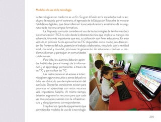 Modelos de uso de la tecnología
La tecnología es un medio no es un ﬁn. Su gran difusión en la sociedad actual no ex-
cluye a la escuela; por el contrario, el egresado de la Educación Básica ha de mostrar
habilidades digitales, que desarrollará en la escuela durante la enseñanza de las asig-
naturas de los tres campos formativos.
La Propuesta curricular considera el uso de las tecnologías de la información y
la comunicación (TIC) no sólo desde la destreza técnica que implica su manejo con
solvencia, sino más importante que eso, su utilización con ﬁnes educativos. En este
sentido, el profesor ha de aprovechar las TIC disponibles como medio para trascen-
der las fronteras del aula, potenciar el trabajo colaborativo, vincularlo con la realidad
local, nacional y mundial, promover la generación de soluciones creativas a pro-
blemas diversos y participar en comunidades
colaborativas.
Para ello, los alumnos deberán apren-
der habilidades para el manejo de la informa-
ción y el aprendizaje permanente, a través de
las TIC y para utilizar las TIC.
Las restricciones en el acceso a la tec-
nología en algunas escuelas o zonas del país no
debe ser obstáculo para la implementación del
currículo. Donde las condiciones existan para
potenciar el aprendizaje con estos recursos
será importante hacerlo. Al mismo tiempo,
deberán asignarse los recursos para que cada
vez más escuelas cuenten con la infraestruc-
tura y el equipamiento correspondientes.
Haydiversostiposdeequipamientoque
permiten dos modelos de uso de la tecnología:
239
 