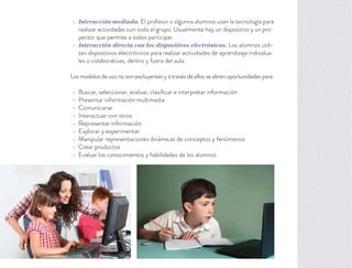 Interacción mediada. El profesor o algunos alumnos usan la tecnología para
realizar actividades con todo el grupo. Usualmente hay un dispositivo y un pro-
yector que permite a todos participar.
Interacción directa con los dispositivos electrónicos. Los alumnos utili-
zan dispositivos electrónicos para realizar actividades de aprendizaje individua-
les o colaborativas, dentro y fuera del aula.
Los modelos de uso no son excluyentes y a través de ellos se abren oportunidades para:
Buscar, seleccionar, evaluar, clasiﬁcar e interpretar información
Presentar información multimedia
Comunicarse
Interactuar con otros
Representar información
Explorar y experimentar
Manipular representaciones dinámicas de conceptos y fenómenos
Crear productos
Evaluar los conocimientos y habilidades de los alumnos
 