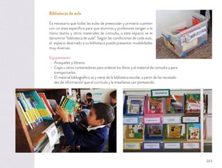 Bibliotecas de aula
Es necesario que todas las aulas de preescolar y primaria cuenten
con un área especíﬁca para que alumnos y profesores tengan a la
mano textos y otros materiales de consulta, a este espacio se le
denomina “biblioteca de aula”. Según las condiciones de cada aula,
el espacio destinado a su biblioteca puede presentar modalidades
muy diversas.
Equipamiento
Anaqueles y libreros
Cajas u otros contenedores para ordenar los libros y el material de consulta y para
transportarlos
El material bibliográﬁco va y viene de la biblioteca escolar, a partir de las necesida-
des de información que el currículo y la enseñanza van planteando
243
 