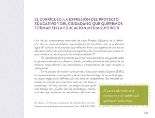 EL CURRÍCULO, LA EXPRESIÓN DEL PROYECTO
EDUCATIVO Y DEL CIUDADANO QUE QUEREMOS
FORMAR EN LA EDUCACIÓN MEDIA SUPERIOR
Uno de los componentes esenciales de todo Modelo Educativo es la deﬁni-
ción de sus intencionalidades, expresadas en los resultados que se pretenden
lograr. El currículo es el proyecto que reﬂeja los ﬁnes y los objetivos de una acción
educativa, las formas y los medios para lograrlos, y los instrumentos para evaluar en
qué medida la acción ha producido el efecto deseado.45
Es importante tener presente que el currículo constituye una guía de todos
los procesos educativos y, desde su diseño, considera además la adecuación de los
mismos, respondiendo a las necesidades y características de cada contexto y
cada plantel.
En el proceso de revisión curricular de la Educación Media Superior (EMS),
es necesario alinear sus propósitos y las acciones hacia el logro de un perﬁl de egre-
so, cuyos rasgos están deﬁnidos por una serie de competencias. Es relevante ac-
tualizar el currículo para orientarlo cada vez más hacia el
aprendizaje. En este sentido, las preguntas que guían
este trabajo son: ¿Cuáles son los aprendizajes impres-
cindibles que necesitan los estudiantes del nivel me-
45 Véase: L. D’Hainaut, La evaluación del contenido de un currículo.
Programas de estudio de educación permanente. París: UNESCO, 1980.
El currículo marca el
horizonte y el rumbo del
quehacer educativo.
249
 