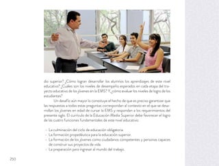 dio superior? ¿Cómo logran desarrollar los alumnos los aprendizajes de este nivel
educativo? ¿Cuáles son los niveles de desempeño esperados en cada etapa del tra-
yecto educativo de los jóvenes en la EMS? Y, ¿cómo evaluar los niveles de logro de los
estudiantes?
Un desafío aún mayor lo constituye el hecho de que es preciso garantizar que
las respuestas a todas estas preguntas correspondan al contexto en el que se desa-
rrollan los jóvenes en edad de cursar la EMS y respondan a los requerimientos del
presente siglo. El currículo de la Educación Media Superior debe favorecer el logro
de las cuatro funciones fundamentales de este nivel educativo:
La culminación del ciclo de educación obligatoria.
La formación propedéutica para la educación superior.
La formación de los jóvenes como ciudadanos competentes y personas capaces
de construir sus proyectos de vida.
La preparación para ingresar al mundo del trabajo.
250
 