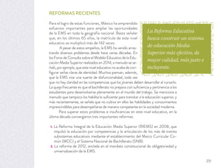 REFORMAS RECIENTES
Para el logro de estas funciones, México ha emprendido
esfuerzos importantes para ampliar las oportunidades
de la EMS en toda la geografía nacional. Basta señalar
que, en los últimos 65 años, la matrícula de este nivel
educativo se multiplicó más de 142 veces.
A pesar de estos empeños, la EMS ha venido arras-
trando diversos problemas desde hace varias décadas. En
los Foros de Consulta sobre el Modelo Educativo de la Edu-
cación Media Superior realizados en 2014, a menudo se se-
ñaló,porejemplo,queesteniveleducativonoacabadecon-
ﬁgurar señas claras de identidad. Muchos piensan, además,
que la EMS vive una suerte de disfuncionalidad, toda vez
que no hay claridad en las competencias que los jóvenes deben desarrollar al cursarlo.
La queja frecuente es que el bachillerato no prepara con suﬁciencia y pertinencia a los
estudiantes para desenvolverse plenamente en el mundo del trabajo. Se menciona a
menudo que tampoco los habilita lo suﬁciente para transitar a la educación superior, y
más recientemente, se señala que no cultiva en ellos las habilidades y conocimientos
imprescindibles para desempeñarse de manera competente en la sociedad moderna.
Para superar estos problemas e insuﬁciencias en este nivel educativo, en la
última década convergieron tres importantes reformas:
1. La Reforma Integral de la Educación Media Superior (RIEMS) en 2008, que
impulsó la educación por competencias y la articulación de los más de treinta
subsistemas educativos mediante el establecimiento del Marco Curricular Co-
mún (MCC) y el Sistema Nacional de Bachillerato (SNB).
2. La reforma de 2012, anclada en el mandato constitucional de obligatoriedad y
universalización de la EMS.
La Reforma Educativa
busca construir un sistema
de educación Media
Superior más efectivo, de
mayor calidad, más justo e
incluyente.
251
 