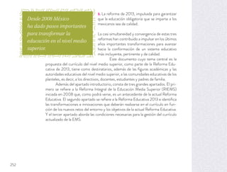 3. La reforma de 2013, impulsada para garantizar
que la educación obligatoria que se imparte a los
mexicanos sea de calidad.
La casi simultaneidad y convergencia de estas tres
reformas han contribuido a impulsar en los últimos
años importantes transformaciones para avanzar
hacia la conformación de un sistema educativo
más incluyente, pertinente y de calidad.
Este documento cuyo tema central es la
propuesta del currículo del nivel medio superior, como parte de la Reforma Edu-
cativa de 2013, tiene como destinatarios, además de las ﬁguras académicas y las
autoridades educativas del nivel medio superior, a las comunidades educativas de los
planteles, es decir, a los directivos, docentes, estudiantes y padres de familia.
Además del apartado introductorio, consta de tres grandes apartados. El pri-
mero se reﬁere a la Reforma Integral de la Educación Media Superior (RIEMS)
iniciada en 2008 que, como podrá verse, es un antecedente de la actual Reforma
Educativa. El segundo apartado se reﬁere a la Reforma Educativa 2013 e identiﬁca
las transformaciones e innovaciones que deberán realizarse en el currículo en fun-
ción de los nuevos retos del entorno y los objetivos de la actual Reforma Educativa.
Y el tercer apartado aborda las condiciones necesarias para la gestión del currículo
actualizado de la EMS.
Desde 2008 México
ha dado pasos importantes
para transformar la
educación en el nivel medio
superior.
252
 