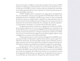Estos tres principios se reﬂejan en cuatro ejes articulados. El primer eje es el MCC
basado en competencias, fundamental para vincular las diversas opciones de servi-
cio educativo en la EMS y construir consenso sobre las competencias a desarrollar,
los conceptos generales del currículum impartido en el aula y las prácticas que pro-
pician aprendizajes sustantivos.
El MCC establece para los subsistemas los rasgos básicos del egresado (es
decir, los desempeños comunes que los egresados de la EMS deben alcanzar inde-
pendientemente de la modalidad y subsistema que cursen), el cual es enriquecido
de distintas maneras por aquello propio o especíﬁco de cada subsistema, tanto en
términos de la formación profesional o para el trabajo como en lo que concierne a la
adquisición de conocimientos disciplinares más complejos, de carácter propedéuti-
co, para preparar a los jóvenes en su tránsito hacia la educación superior.
El segundo eje considera la deﬁnición y regulación de la oferta de la EMS y
de las opciones educativas, en el marco de las modalidades que contempla la Ley
General de Educación. La propuesta de la RIEMS fue que la diversidad de planes de
estudio y de opciones educativas no condujera a la dispersión académica en la EMS,
sino que, por el contrario, buscara asegurar que los jóvenes lograran adquirir ciertas
competencias y un universo común de conocimientos.
El tercer eje tiene que ver con los mecanismos de gestión de la RIEMS, nece-
sarios para fortalecer el desempeño académico de los alumnos y para mejorar la ca-
lidad de las instituciones, de modo que logren alcanzar ciertos estándares mínimos y
seguir procesos comunes. Estos mecanismos consideran la importancia de la forma-
ción docente, el apoyo a los estudiantes y la evaluación integral de sus aprendizajes.
El cuarto eje se reﬁere a la certiﬁcación complementaria del Sistema Na-
cional de Bachillerato. Los tres grandes procesos de la RIEMS (la deﬁnición de
contenidos del SNB; la estructura de la oferta educativa en el marco del SNB y
los mecanismos de gestión de la Reforma) culminan en la certiﬁcación nacional
de los egresados del bachillerato, que signiﬁca que los egresados de las institucio-
nes certiﬁcadas, han desarrollado las competencias que contempla el MCC.
256
 