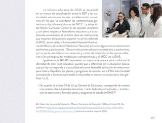 La reforma educativa de 2008 se desarrolló
en un marco de coordinación entre la SEP y las au-
toridades educativas locales, estableciendo conve-
nios en los que se acordaron las competencias ge-
néricas y disciplinares básicas del MCC. La adopción
del Marco Curricular Común es de carácter voluntario
y con pleno respeto al federalismo educativo y a la au-
tonomía universitaria. A la fecha, diversas instituciones
que imparten el tipo medio superior no se han adherido
al MCC, entre otras, la Universidad Nacional Autóno-
ma de México, el Instituto Politécnico Nacional, así como algunas otras instituciones
autónomas y particulares. Otras instituciones educativas estatales y autónomas,
por su parte, establecieron convenios y cartas de intención en las que se adhe-
rían a los principios del modelo por competencias y al MCC de la EMS.
Igualmente, la RIEMS representó un importante avance para conformar la
identidad de este nivel educativo, puesto que a diferencia de la educación básica,
que por ley corresponde a la autoridad educativa federal la atribución de determinar
para toda la República los planes y programas de estudio, en la EMS esta facultad
corresponde a distintas autoridades involucradas en este servicio educativo (ver grá-
ﬁcas 1 y 2):
De acuerdo al artículo 14 de la Ley General de Educación, corresponde de manera
concurrente a las autoridades educativas —tanto federales como locales—, la atribu-
ción de determinar y formular planes y programas de estudio en EMS.46
46 Véase: Ley General de Educación. México: Secretaría de Educación Pública, Artículo 55. Dis-
ponible en: https://www.sep.gob.mx/work/models/sep1/Resource/558c2c24-0b12-4676-ad90-
8ab78086b184/ley_general_educacion.pdf, fecha de consulta: mayo de 2016.
257
 