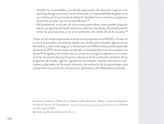 También las universidades y las demás instituciones de educación superior a las
que la ley otorga autonomía, tienen la facultad y la responsabilidad de gobernarse
a sí mismas, por lo que tienen la atribución de determinar sus planes y programas
de estudio, en este caso de sus bachilleratos.47
Adicionalmente, en el caso de instituciones particulares, éstas pueden proponer
planes y programas de estudio sobre los cuales las autoridades educativas pueden
emitir las autorizaciones y los reconocimientos de validez oﬁcial de estudios.48
Si bien se han tenido importantes avances en los propósitos de la RIEMS, a 8 años de
su inicio se considera conveniente realizar una revisión para actualizar algunos de sus
elementos, y sobre todo asegurar su alineamiento a la Reforma Educativa emprendida
desde el año 2013. Se reconoce, por ejemplo, la necesidad de revisar las competencias
del perﬁl de egreso y de transformar, en consecuencia, algunos aspectos curriculares,
incluida una revisión de la pertinencia y relevancia de los contenidos temáticos de los
programas de estudio vigentes. Igualmente, se requiere impulsar mecanismos suﬁ-
cientes y adecuados de formación docente y de evaluación de los aprendizajes, para
avanzar hacia la provisión de una educación pertinente y de calidad para los jóvenes.
47 Véase: Constitución Política de los Estados Unidos Mexicanos. México: Cámara de Diputados,
Artículo 3º, fracción VII. Disponible en: http://www.diputados.gob.mx/LeyesBiblio/htm/1.htm, fecha de
consulta: mayo de 2016.
48 Véase: Ley General de Educación. Op. cit.
258
 