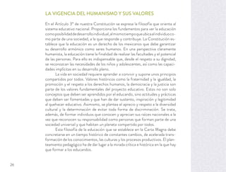 LA VIGENCIA DEL HUMANISMO Y SUS VALORES
En el Artículo 3º de nuestra Constitución se expresa la filosofía que orienta al
sistema educativo nacional. Proporciona los fundamentos para ver la educación
comoposibilidaddedesarrolloindividual,almismotiempoqueubicaalindividuoco-
mo parte de una sociedad, a la que responde y contribuye. La Constitución es-
tablece que la educación es un derecho de los mexicanos que debe garantizar
su desarrollo armónico como seres humanos. En una perspectiva claramente
humanista, la educación tiene la finalidad de realizar las facultades y el potencial
de las personas. Para ello es indispensable que, desde el respeto a su dignidad,
se reconozcan las necesidades de los niños y adolescentes, así como las capaci-
dades implícitas en su desarrollo pleno.
La vida en sociedad requiere aprender a convivir y supone unos principios
compartidos por todos. Valores históricos como la fraternidad y la igualdad, la
promoción y el respeto a los derechos humanos, la democracia y la justicia son
parte de los valores fundamentales del proyecto educativo. Estos no son solo
conceptos que deben ser aprendidos por el educando, sino actitudes y prácticas
que deben ser fomentadas y que han de dar sustento, inspiración y legitimidad
al quehacer educativo. Asimismo, se plantea el aprecio y respeto a la diversidad
cultural y la determinación de evitar toda forma de discriminación. Se trata,
además, de formar individuos que conocen y aprecian sus raíces nacionales a la
vez que reconocen su responsabilidad como personas que forman parte de una
sociedad universal y que habitan un planeta compartido por todos.
Esta filosofía de la educación que se establece en la Carta Magna debe
concretarse en un tiempo histórico de constantes cambios, de acelerada trans-
formación de los conocimientos, las culturas y los procesos productivos. El plan-
teamiento pedagógico ha de dar lugar a la mirada crítica e histórica en la que hay
que formar a los educandos.
26
 