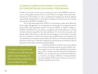 EL MARCO CURRICULAR COMÚN Y SUS NIVELES
DE CONCRECIÓN EN LOS PLANES Y PROGRAMAS
El Marco Curricular Común, que se construyó a partir de la RIEMS, buscó pre-
servar un alto grado de autonomía curricular frente a un arreglo institucional carac-
terizado por la diversidad y un marco competencial integrado por diversos agentes
responsables del desarrollo curricular. Ello se reﬂejó en la existencia de varios niveles
de concreción del MCC (ver gráﬁca 7).
En el nivel interinstitucional, el MCC se concreta por medio de la deﬁnición
de los rasgos del egresado y las competencias a desarrollar. En el siguiente nivel, el
institucional, cada subsistema asimila e incorpora el MCC sin dejar de reﬂejar su
ﬁlosofía e identidad. Es en los planes y programas de estudio donde se concreta
la oferta educativa especíﬁca de cada subsistema. En el nivel de la escuela, cada
plantel realiza adecuaciones y aportaciones para asegurar la concreción curricular,
así como la puesta en marcha de acciones de acompañamiento a la trayectoria de
los estudiantes y actividades extraescolares. Por último, en el nivel del aula todos los
esfuerzos anteriores se concretan mediante las decisiones de los docentes sobre la
planeación, desarrollo y evaluación del aprendizaje.
Es precisamente en el último nivel, el aula, donde
se concreta una elevada autonomía, pero también don-
de se asigna una enorme responsabilidad a los docentes,
que no han contado para ello, después de aprobada la
RIEMS, con una guía clara de contenidos temáticos y
su secuencia, los apoyos didácticos correspondientes,
las oportunidades de formación continua o el acompa-
ñamiento de pares, entre otros.
Los planes y programas de
estudio son un referente para
guiar el aprendizaje y un
marco flexible y adaptable a
la diversidad del país.
270
 