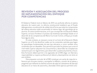 REVISIÓN Y ADECUACIÓN DEL PROCESO
DE IMPLEMENTACIÓN DEL ENFOQUE
POR COMPETENCIAS
El Gobierno Federal inició en febrero de 2013 una profunda reforma al sistema
educativo de nuestro país. La reforma constitucional estableció que el Estado
debe garantizar una educación de calidad, de tal forma que todos los componentes
del sistema educativo estén encaminados al máximo logro del aprendizaje de los
alumnos. En estas transformaciones, en lo que corresponde a la Educación Media
Superior, se busca fortalecer el proceso de enseñanza-aprendizaje basado en el
desarrollo de las competencias del Marco Curricular Común, enfoque ya iniciado
hace algunos años.
En este contexto, es necesario revisar el currículo de la Educación Media
Superior con el ﬁn de identiﬁcar cuáles son los contenidos centrales para lograr
los aprendizajes fundamentales de este tipo educativo; e incluir también otros
contenidos que son deseables. Esto permitirá que todos los jóvenes que cursan el
nivel medio superior adquieran los conocimientos y desarrollen las competencias
necesarios para vivir dignamente y para desarrollar su potencial presente y futuro.
Esta formación deberá permitir a los egresados de la EMS elegir con libertad y
responsabilidad su trayecto profesional y/o laboral y desempeñarse con éxito en
esos ámbitos.
Esta propuesta curricular de la EMS constituye una suerte de mapa de re-
ferencia que sirva para orientar y acompañar la reﬂexión y revisión de los planes y
programas que realizarán los distintos actores de todos los subsistemas de este tipo
educativo en un marco de autonomía y diversidad. Dicho ejercicio permitirá cons-
279
 