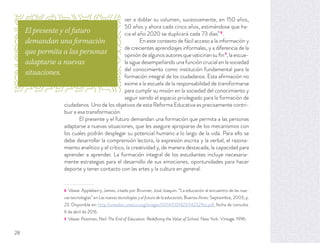 ver a doblar su volumen, sucesivamente, en 150 años,
50 años y ahora cada cinco años, estimándose que ha-
cia el año 2020 se duplicará cada 73 días”8
.
En este contexto de fácil acceso a la información y
de crecientes aprendizajes informales, y a diferencia de la
opinión de algunos autores que vaticinan su ﬁn9
, la escue-
la sigue desempeñando una función crucial en la sociedad
del conocimiento como institución fundamental para la
formación integral de los ciudadanos. Esta aﬁrmación no
exime a la escuela de la responsabilidad de transformarse
para cumplir su misión en la sociedad del conocimiento y
seguir siendo el espacio privilegiado para la formación de
ciudadanos. Uno de los objetivos de esta Reforma Educativa es precisamente contri-
buir a esa transformación.
El presente y el futuro demandan una formación que permita a las personas
adaptarse a nuevas situaciones, que les asegure apropiarse de los mecanismos con
los cuales podrán desplegar su potencial humano a lo largo de la vida. Para ello se
debe desarrollar la comprensión lectora, la expresión escrita y la verbal, el razona-
miento analítico y el crítico, la creatividad y, de manera destacada, la capacidad para
aprender a aprender. La formación integral de los estudiantes incluye necesaria-
mente estrategias para el desarrollo de sus emociones, oportunidades para hacer
deporte y tener contacto con las artes y la cultura en general.
8 Véase: Appleberry, James, citado por Brunner, José Joaquín. “La educación al encuentro de las nue-
vas tecnologías” en Las nuevas tecnologías y el futuro de la educación, Buenos Aires: Septiembre, 2003, p.
23. Disponible en: http://unesdoc.unesco.org/images/0014/001423/142329so.pdf, fecha de consulta:
6 de abril de 2016.
9 Véase: Postman, Neil. The End of Education: Redeﬁning the Value of School. New York: Vintage. 1996.
El presente y el futuro
demandan una formación
que permita a las personas
adaptarse a nuevas
situaciones.
28
 
