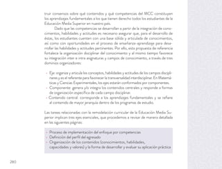 truir consensos sobre qué contenidos y qué competencias del MCC constituyen
los aprendizajes fundamentales a los que tienen derecho todos los estudiantes de la
Educación Media Superior en nuestro país.
Dado que las competencias se desarrollan a partir de la integración de cono-
cimientos, habilidades y actitudes es necesario asegurar que, para el desarrollo de
éstas, los estudiantes cuenten con una base sólida y articulada de conocimientos,
así como con oportunidades en el proceso de enseñanza-aprendizaje para desa-
rrollar las habilidades y actitudes pertinentes. Por ello, esta propuesta de referencia
fortalece la organización disciplinar del conocimiento y al mismo tiempo favorece
su integración inter e intra asignaturas y campos de conocimiento, a través de tres
dominios organizadores:
Eje: organiza y articula los conceptos, habilidades y actitudes de los campos discipli-
nares y es el referente para favorecer la transversalidad interdisciplinar. En Matemá-
ticas y Ciencias Experimentales, los ejes estarán conformados por componentes.
Componente: genera y/o integra los contenidos centrales y responde a formas
de organización especíﬁca de cada campo disciplinar.
Contenido central: corresponde a los aprendizajes fundamentales y se reﬁere
al contenido de mayor jerarquía dentro de los programas de estudio.
Las tareas relacionadas con la remodelación curricular de la Educación Media Su-
perior implican tres ejes esenciales, que procedemos a revisar de manera detallada
en las siguientes páginas:
Proceso de implementación del enfoque por competencias
Deﬁnición del perﬁl del egresado
Organización de los contenidos (conocimientos, habilidades,
capacidades y valores) y la forma de desarrollar y evaluar su aplicación práctica
280
 