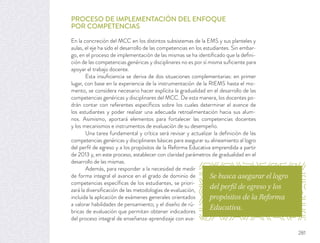 Se busca asegurar el logro
del perfil de egreso y los
propósitos de la Reforma
Educativa.
PROCESO DE IMPLEMENTACIÓN DEL ENFOQUE
POR COMPETENCIAS
En la concreción del MCC en los distintos subsistemas de la EMS y sus planteles y
aulas, el eje ha sido el desarrollo de las competencias en los estudiantes. Sin embar-
go, en el proceso de implementación de las mismas se ha identiﬁcado que la deﬁni-
ción de las competencias genéricas y disciplinares no es por sí misma suﬁciente para
apoyar el trabajo docente.
Esta insuﬁciencia se deriva de dos situaciones complementarias: en primer
lugar, con base en la experiencia de la instrumentación de la RIEMS hasta el mo-
mento, se considera necesario hacer explícita la gradualidad en el desarrollo de las
competencias genéricas y disciplinares del MCC. De esta manera, los docentes po-
drán contar con referentes especíﬁcos sobre los cuales determinar el avance de
los estudiantes y poder realizar una adecuada retroalimentación hacia sus alum-
nos. Asimismo, aportará elementos para fortalecer las competencias docentes
y los mecanismos e instrumentos de evaluación de su desempeño.
Una tarea fundamental y crítica será revisar y actualizar la deﬁnición de las
competencias genéricas y disciplinares básicas para asegurar su alineamiento al logro
del perﬁl de egreso y a los propósitos de la Reforma Educativa emprendida a partir
de 2013 y, en este proceso, establecer con claridad parámetros de gradualidad en el
desarrollo de las mismas.
Además, para responder a la necesidad de medir
de forma integral el avance en el grado de dominio de
competencias especíﬁcas de los estudiantes, se priori-
zará la diversiﬁcación de las metodologías de evaluación,
incluida la aplicación de exámenes generales orientados
a valorar habilidades de pensamiento; y el diseño de rú-
bricas de evaluación que permitan obtener indicadores
del proceso integral de enseñanza-aprendizaje con eva-
281
 