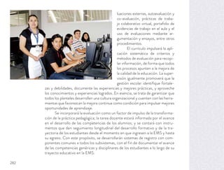 luaciones externas, autoevaluación y
co-evaluación, prácticas de traba-
jo colaborativo virtual, portafolio de
evidencias de trabajo en el aula y el
uso de evaluaciones mediante ar-
gumentación y ensayos, entre otros
procedimientos.
El currículo impulsará la apli-
cación sistemática de criterios y
métodos de evaluación para recopi-
lar información, de forma que todos
los procesos apunten a la mejora de
la calidad de la educación. La super-
visión igualmente promoverá que la
gestión escolar identiﬁque fortale-
zas y debilidades, documente las experiencias y mejores prácticas, y aproveche
los conocimientos y experiencias logrados. En esencia, se trata de garantizar que
todos los planteles desarrollen una cultura organizacional y cuenten con las herra-
mientas que favorezcan la mejora continua como condición para impulsar mejores
oportunidades de aprendizaje.
Se incorporará la evaluación como un factor de impulso de la transforma-
ción de la práctica pedagógica; la tarea docente estará informada por el avance
en el desarrollo de las competencias de los alumnos; y se contará con instru-
mentos que den seguimiento longitudinal del desarrollo formativo y de la tra-
yectoria de los estudiantes desde el momento en que ingresen a la EMS y hasta
su egreso. Con este propósito, se desarrollarán sistemas de registro con com-
ponentes comunes a todos los subsistemas, con el fin de documentar el avance
de las competencias genéricas y disciplinares de los estudiantes a lo largo de su
trayecto educativo en la EMS.
282
 