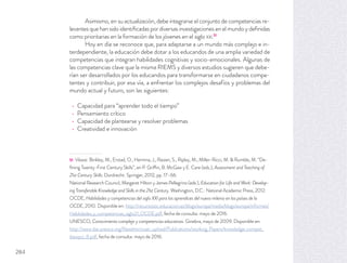 Asimismo, en su actualización, debe integrarse el conjunto de competencias re-
levantes que han sido identiﬁcadas por diversas investigaciones en el mundo y deﬁnidas
como prioritarias en la formación de los jóvenes en el siglo XXI.51
Hoy en día se reconoce que, para adaptarse a un mundo más complejo e in-
terdependiente, la educación debe dotar a los educandos de una amplia variedad de
competencias que integran habilidades cognitivas y socio-emocionales. Algunas de
las competencias clave que la misma RIEMS y diversos estudios sugieren que debe-
rían ser desarrollados por los educandos para transformarse en ciudadanos compe-
tentes y contribuir, por esa vía, a enfrentar los complejos desafíos y problemas del
mundo actual y futuro, son las siguientes:
Capacidad para “aprender todo el tiempo”
Pensamiento crítico
Capacidad de plantearse y resolver problemas
Creatividad e innovación
51 Véase: Binkley, M., Erstad, O., Hermna, J., Raizen, S., Ripley, M., Miller-Ricci, M. & Rumble, M. “De-
ﬁning Twenty-First Century Skills”, en P. Griffin, B. McGaw y E. Care (eds.), Assessment and Teaching of
21st Century Skills. Dordrecht: Springer, 2012, pp. 17–66.
National Research Council, Margaret Hilton y James Pellegrino (eds.), Education for Life and Work: Develop-
ing Transferable Knowledge and Skills in the 21st Century. Washington, D.C.: National Academic Press, 2012.
OCDE, Habilidades y competencias del siglo XXI para los aprendices del nuevo milenio en los países de la
OCDE, 2010. Disponible en: http://recursostic.educacion.es/blogs/europa/media/blogs/europa/informes/
Habilidades_y_competencias_siglo21_OCDE.pdf, fecha de consulta: mayo de 2016.
UNESCO, Conocimiento complejo y competencias educativas. Ginebra, mayo de 2009. Disponible en:
http://www.ibe.unesco.org/ﬁleadmin/user_upload/Publications/working_Papers/knowledge_compet_
ibewpci_8.pdf, fecha de consulta: mayo de 2016.
284
 