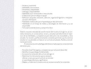 Iniciativa y autonomía
Habilidades comunicativas
Flexibilidad y adaptabilidad
Liderazgo y responsabilidad
Habilidades socio-emocionales e interculturales
Colaboración para el trabajo en equipo
Deﬁnición, búsqueda, evaluación, selección, organización/gestión e interpreta-
ción de la información
Habilidades intelectuales para el aprendizaje por descubrimiento
Habilidades en el manejo de medios y tecnologías de información y su uso
responsable
Toma asertiva de decisiones y compromiso ético
Dada la creciente velocidad de transformación del mundo en el siglo XXI, se con-
sidera necesario, en consecuencia, revisar y actualizar periódicamente el reper-
torio de las habilidades y competencias para adecuarlo a las necesidades y retos
actuales. Su revisión y perfeccionamiento constante permitirán que los alumnos
estudien en sus planteles con base en un currículo actualizado, ﬂexible y cultural-
mente pertinente.
Enestatarea,lacontinuidadlógicadelesfuerzoimplicaaportarconstantemente
elementos para:
Actualizar el perﬁl de egreso y competencias que se buscará desarrollar
Identiﬁcar los aprendizajes fundamentales
Incorporar los contenidos del currículo del siglo XXI
Determinar los instrumentos que es necesario
reforzar o crear para que el currículo se concrete
en aprendizajes efectivos y signiﬁcativos
Adaptar y modernizar la manera como es necesario enseñar los contenidos
285
 