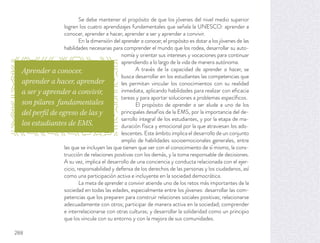 Se debe mantener el propósito de que los jóvenes del nivel medio superior
logren los cuatro aprendizajes fundamentales que señala la UNESCO: aprender a
conocer, aprender a hacer, aprender a ser y aprender a convivir.
En la dimensión del aprender a conocer, el propósito es dotar a los jóvenes de las
habilidades necesarias para comprender el mundo que los rodea, desarrollar su auto-
nomía y orientar sus intereses y vocaciones para continuar
aprendiendo a lo largo de la vida de manera autónoma.
A través de la capacidad de aprender a hacer, se
busca desarrollar en los estudiantes las competencias que
les permitan vincular los conocimientos con su realidad
inmediata, aplicando habilidades para realizar con eﬁcacia
tareas y para aportar soluciones a problemas especíﬁcos.
El propósito de aprender a ser alude a uno de los
principales desafíos de la EMS, por la importancia del de-
sarrollo integral de los estudiantes, y por la etapa de ma-
duración física y emocional por la que atraviesan los ado-
lescentes. Este ámbito implica el desarrollo de un conjunto
amplio de habilidades socioemocionales generales, entre
las que se incluyen las que tienen que ver con el conocimiento de sí mismo, la cons-
trucción de relaciones positivas con los demás, y la toma responsable de decisiones.
A su vez, implica el desarrollo de una conciencia y conducta relacionada con el ejer-
cicio, responsabilidad y defensa de los derechos de las personas y los ciudadanos, así
como una participación activa e incluyente en la sociedad democrática.
La meta de aprender a convivir atiende uno de los retos más importantes de la
sociedad en todas las edades, especialmente entre los jóvenes: desarrollar las com-
petencias que los preparen para construir relaciones sociales positivas; relacionarse
adecuadamente con otros; participar de manera activa en la sociedad; comprender
e interrelacionarse con otras culturas; y desarrollar la solidaridad como un principio
que los vincule con su entorno y con la mejora de sus comunidades.
Aprender a conocer,
aprender a hacer, aprender
a ser y aprender a convivir,
son pilares fundamentales
del perfil de egreso de las y
los estudiantes de EMS.
288
 