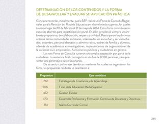 DETERMINACIÓN DE LOS CONTENIDOS Y LA FORMA
DE DESARROLLAR Y EVALUAR SU APLICACIÓN PRÁCTICA
Conviene recordar, inicialmente, que la SEP realizó seis Foros de Consulta Regio-
nales para la Revisión del Modelo Educativo en el nivel medio superior, los cuales
tuvieron lugar del 10 de febrero al 21 de mayo de 2014. Estos foros constituyeron
espacios abiertos para la participación plural. En ellos prevaleció siempre un am-
biente propositivo, de colaboración, respeto y civilidad. Participaron los distintos
actores de las comunidades escolares, interesados en escuchar y ser escucha-
dos: docentes, personal directivo y administrativo, padres de familia y alumnos,
además de académicos e investigadores, representantes de organizaciones de
la sociedad civil, empresarios, funcionarios públicos y ciudadanos en general.
Los seis Foros de Consulta tuvieron una amplia aceptación por parte de la
ciudadanía. La asistencia ﬁnal con registro in situ fue de 8,108 personas, para pre-
sentar una ponencia o para escucharlas.
De acuerdo con los ejes temáticos mediante los cuales se organizaron los
foros, las propuestas recibidas se orientaron a:
661 Estrategias de Enseñanza y de Aprendizaje
506 Fines de la Educación Media Superior
472 Gestión Escolar
470 Desarrollo Profesional y Formación Continua de Docentes y Directivos
314 Marco Curricular Común
Propuestas Ejes temáticos
289
 