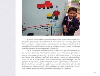 Al mismo tiempo, se hace indispensable incorporar a los contenidos de la edu-
cación los aprendizajes que permitirán a las personas vivir en sociedad y aportar de
forma constructiva sus saberes. La educación que se necesita en el país demanda la
capacidad de la población para comunicarse, trabajar en grupos, resolver problemas y
usar efectivamente las tecnologías de la información.
En las sociedades del conocimiento, la educación escolarizada tiene re-
tos nuevos y altamente desaﬁantes en relación con la información: garantizar el
acceso sin exclusiones, aprender y enseñar a seleccionar la que es relevante y
pertinente; saber evaluarla, clasiﬁcarla, interpretarla y usarla con responsabilidad.
Junto con ello, el procesamiento de la información hoy disponible exige, y a la vez
posibilita más que nunca, el desarrollo de funciones cognitivas superiores, como el
planteamiento y la resolución de problemas, el pensamiento crítico, la creatividad
y el desarrollo socioemocional, indispensables en un medio saturado de informa-
ción. La educación no puede reducirse a la transmisión de conceptos.
29
 