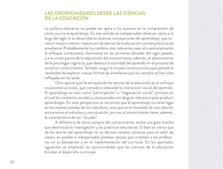 LAS OPORTUNIDADES DESDE LAS CIENCIAS
DE LA EDUCACIÓN
La política educativa no puede ser ajena a los avances en la comprensión de
cómo ocurre el aprendizaje. En ese sentido es indispensable observar cómo a lo
largo del siglo XX se desarrollaron diversas concepciones del aprendizaje, que tu-
vieron mayor o menor impacto en las teorías de la educación y en las prácticas de
enseñanza. Probablemente los cambios más relevantes sean el cuestionamiento
al enfoque conductista, dominante en las primeras décadas del siglo pasado,
y a su visión pasiva de la adquisición del conocimiento; además, el advenimiento
de la psicología cognitiva, que destaca la actividad del aprendiz en el proceso de
construir conocimiento. También surgió la mirada constructivista que planteó la
necesidad de explorar nuevas formas de enseñanza que no siempre se han visto
reflejadas en las aulas.
Otro aporte que ha enriquecido las teorías de la educación es el enfoque
socioconstructivista, que considera relevante la interacción social del aprendiz.
El aprendizaje es visto como “participación” o “negociación social”, proceso en
el cual los contextos sociales y situacionales son de gran relevancia para producir
aprendizajes. En esta perspectiva se reconoce que el aprendizaje no tiene lugar
en las mentes aisladas de los individuos, sino que es el resultado de una relación
activa entre el individuo y una situación, por eso el conocimiento tiene, además,
la característica de ser “situado”.
A diferencia de otros campos del conocimiento, existe una gran brecha
que desvincula la investigación y las prácticas educativas. Si bien es cierto que
de las teorías del aprendizaje no se derivan recetas unívocas para el salón de
clases, es posible e indispensable plantear pautas que orienten a los profeso-
res en su planeación y en la implementación del currículo. En los apartados
siguientes se ampliarán las oportunidades que las ciencias de la educación
brindan al desarrollo curricular.
30
 