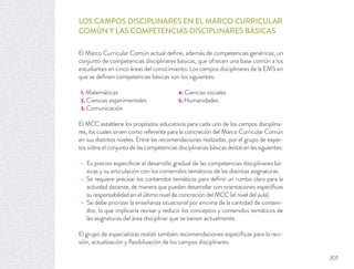 LOS CAMPOS DISCIPLINARES EN EL MARCO CURRICULAR
COMÚN Y LAS COMPETENCIAS DISCIPLINARES BÁSICAS
El Marco Curricular Común actual deﬁne, además de competencias genéricas, un
conjunto de competencias disciplinares básicas, que ofrecen una base común a los
estudiantes en cinco áreas del conocimiento. Los campos disciplinares de la EMS en
que se deﬁnen competencias básicas son los siguientes:
1. Matemáticas 4. Ciencias sociales
2. Ciencias experimentales 5. Humanidades
3. Comunicación
El MCC establece los propósitos educativos para cada uno de los campos disciplina-
res, los cuales sirven como referente para la concreción del Marco Curricular Común
en sus distintos niveles. Entre las recomendaciones realizadas, por el grupo de exper-
tos sobre el conjunto de las competencias disciplinarias básicas destacan las siguientes:
Es preciso especiﬁcar el desarrollo gradual de las competencias disciplinares bá-
sicas y su articulación con los contenidos temáticos de las distintas asignaturas.
Se requiere precisar los contenidos temáticos para deﬁnir un rumbo claro para la
actividad docente, de manera que puedan desarrollar con orientaciones especíﬁcas
su responsabilidad en el último nivel de concreción del MCC (el nivel del aula).
Se debe priorizar la enseñanza situacional por encima de la cantidad de conteni-
dos, lo que implicaría revisar y reducir los conceptos y contenidos temáticos de
las asignaturas del área disciplinar que se tienen actualmente.
El grupo de especialistas realizó también recomendaciones especíﬁcas para la revi-
sión, actualización y ﬂexibilización de los campos disciplinares.
301
 
