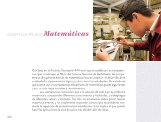Con base en el Acuerdo Secretarial 444 en el que se establecen las competen-
cias que constituyen el MCC del Sistema Nacional de Bachillerato, las compe-
tencias disciplinares básicas de matemáticas buscan propiciar el desarrollo de la
creatividad y el pensamiento lógico y crítico entre los estudiantes. Un estudiante
que cuente con las competencias disciplinares de matemáticas puede argumentar
y estructurar mejor sus ideas y razonamientos.
Las competencias reconocen que a la solución de cada tipo de problema
matemático corresponden diferentes conocimientos y habilidades, y el despliegue
de diferentes valores y actitudes. Por ello, los estudiantes deben poder razonar
matemáticamente, y no simplemente responder ciertos tipos de problemas me-
diante la repetición de procedimientos establecidos. Esto implica el que puedan
hacer las aplicaciones de esta disciplina más allá del salón de clases.
CAMPO DISCIPLINAR: Matemáticas
302
 