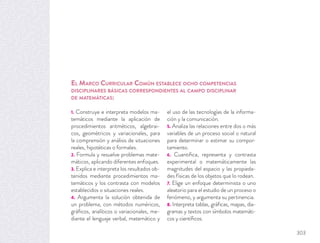 1. Construye e interpreta modelos ma-
temáticos mediante la aplicación de
procedimientos aritméticos, algebrai-
cos, geométricos y variacionales, para
la comprensión y análisis de situaciones
reales, hipotéticas o formales.
2. Formula y resuelve problemas mate-
máticos, aplicando diferentes enfoques.
3. Explica e interpreta los resultados ob-
tenidos mediante procedimientos ma-
temáticos y los contrasta con modelos
establecidos o situaciones reales.
4. Argumenta la solución obtenida de
un problema, con métodos numéricos,
gráﬁcos, analíticos o variacionales, me-
diante el lenguaje verbal, matemático y
el uso de las tecnologías de la informa-
ción y la comunicación.
5. Analiza las relaciones entre dos o más
variables de un proceso social o natural
para determinar o estimar su compor-
tamiento.
6. Cuantiﬁca, representa y contrasta
experimental o matemáticamente las
magnitudes del espacio y las propieda-
des físicas de los objetos que lo rodean.
7. Elige un enfoque determinista o uno
aleatorio para el estudio de un proceso o
fenómeno, y argumenta su pertinencia.
8. Interpreta tablas, gráﬁcas, mapas, dia-
gramas y textos con símbolos matemáti-
cos y cientíﬁcos.
EL MARCO CURRICULAR COMÚN ESTABLECE OCHO COMPETENCIAS
DISCIPLINARES BÁSICAS CORRESPONDIENTES AL CAMPO DISCIPLINAR
DE MATEMÁTICAS:
303
 
