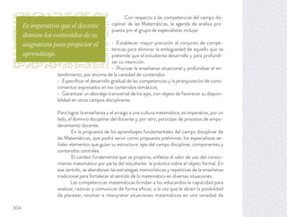 Con respecto a las competencias del campo dis-
ciplinar de las Matemáticas, la agenda de análisis pro-
puesta por el grupo de especialistas incluye:
Establecer mayor precisión al conjunto de compe-
tencias para eliminar la ambigüedad de aquello que se
pretende que el estudiante desarrolle y para profundi-
zar su intención.
Priorizar la enseñanza situacional y profundizar el en-
tendimiento, por encima de la cantidad de contenidos.
Especiﬁcar el desarrollo gradual de las competencias y la jerarquización de cono-
cimientos expresados en los contenidos temáticos.
Garantizar un abordaje transversal de los ejes, con objeto de favorecer su disponi-
bilidad en otros campos disciplinares.
Para lograr la enseñanza y el arraigo a una cultura matemática, es imperativo, por un
lado, el dominio disciplinar del docente y, por otro, participar de procesos de empo-
deramiento docente.
En la propuesta de los aprendizajes fundamentales del campo disciplinar de
las Matemáticas, que podrá servir como propuesta preliminar, los especialistas se-
ñalan elementos que guían su estructura: ejes del campo disciplinar, componentes y
contenidos centrales.
El cambio fundamental que se propone, enfatiza el valor de uso del conoci-
miento matemático por parte del estudiante: la práctica sobre el objeto formal. En
ese sentido, se abandonan las estrategias memorísticas y repetitivas de la enseñanza
tradicional para fortalecer el sentido de lo matemático en diversas situaciones.
Las competencias matemáticas brindan a los educandos la capacidad para
analizar, razonar y comunicar de forma eﬁcaz; a la vez que le abren la posibilidad
de plantear, resolver e interpretar situaciones matemáticas en una variedad de
Es imperativo que el docente
domine los contenidos de su
asignatura para propiciar el
aprendizaje.
304
 