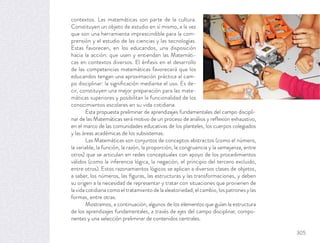 contextos. Las matemáticas son parte de la cultura.
Constituyen un objeto de estudio en sí mismo, a la vez
que son una herramienta imprescindible para la com-
prensión y el estudio de las ciencias y las tecnologías.
Estas favorecen, en los educandos, una disposición
hacia la acción: que usen y entiendan las Matemáti-
cas en contextos diversos. El énfasis en el desarrollo
de las competencias matemáticas favorecerá que los
educandos tengan una aproximación práctica al cam-
po disciplinar: la signiﬁcación mediante el uso. Es de-
cir, constituyen una mejor preparación para las mate-
máticas superiores y posibilitan la funcionalidad de los
conocimientos escolares en su vida cotidiana.
Esta propuesta preliminar de aprendizajes fundamentales del campo discipli-
nar de las Matemáticas será motivo de un proceso de análisis y reﬂexión exhaustivo,
en el marco de las comunidades educativas de los planteles, los cuerpos colegiados
y las áreas académicas de los subsistemas.
Las Matemáticas son conjuntos de conceptos abstractos (como el número,
la variable, la función, la razón, la proporción, la congruencia y la semejanza, entre
otros) que se articulan en redes conceptuales con apoyo de los procedimientos
válidos (como la inferencia lógica, la negación, el principio del tercero excluido,
entre otros). Estos razonamientos lógicos se aplican a diversos clases de objetos,
a saber, los números, las ﬁguras, las estructuras y las transformaciones, y deben
su origen a la necesidad de representar y tratar con situaciones que provienen de
lavidacotidianacomoeltratamientodelaaleatoriedad,elcambio,lospatronesylas
formas, entre otras.
Mostramos, a continuación, algunos de los elementos que guían la estructura
de los aprendizajes fundamentales, a través de ejes del campo disciplinar, compo-
nentes y una selección preliminar de contenidos centrales.
305
 