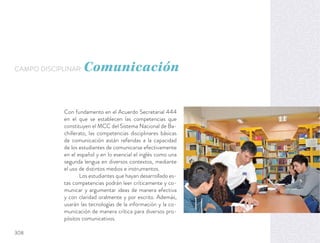 Con fundamento en el Acuerdo Secretarial 444
en el que se establecen las competencias que
constituyen el MCC del Sistema Nacional de Ba-
chillerato, las competencias disciplinares básicas
de comunicación están referidas a la capacidad
de los estudiantes de comunicarse efectivamente
en el español y en lo esencial el inglés como una
segunda lengua en diversos contextos, mediante
el uso de distintos medios e instrumentos.
Los estudiantes que hayan desarrollado es-
tas competencias podrán leer críticamente y co-
municar y argumentar ideas de manera efectiva
y con claridad oralmente y por escrito. Además,
usarán las tecnologías de la información y la co-
municación de manera crítica para diversos pro-
pósitos comunicativos.
CAMPO DISCIPLINAR: Comunicación
308
 