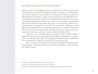 LA ORGANIZACIÓN DEL DOCUMENTO
Desde el punto de vista legal, la Secretaría de Educación Pública tiene atribu-
ciones distintas para reformar la Educación Básica y la Educación Media Supe-
rior. Mientras que en el caso de la Básica corresponde de manera exclusiva a la
SEP determinar los planes y programas de estudio para toda la República10
, en
la Media Superior diversas instancias están habilitadas para la definición de pla-
nes y programas adheridos al Marco Curricular Común; la SEP y las autoridades
educativas locales están facultadas de manera concurrente para determinar y
formular planes y programas de estudio11
; las instituciones autónomas, como
algunas universidades, tienen libertad para determinar sus planes de estudio12
y las instituciones particulares pueden hacer propuestas curriculares a las auto-
ridades educativas para solicitar el reconocimiento de validez oficial.
Asimismo, con la reciente reforma al Artículo 37 de la LGE, la EMS se
organizará, bajo el principio de respeto a la diversidad, al federalismo y a la auto-
nomía, a través del Sistema Nacional de la Educación Media Superior (SINEMS),
el cual establecerá un Marco Curricular Común, para todo el país.
Por lo anterior, la Propuesta Curricular para la Educación Obligatoria 2016
está dividida en apartados específicos para la Educación Básica y para la Educa-
ción Media Superior.
10 Véase: Ley General de Educación, Artículo 12, fracción I.
11 Véase: Ley General de Educación, Artículo 14, fracción II.
12 Véase: Constitución Política de los Estados Unidos Mexicanos, Artículo 3, fracción VII.
31
 