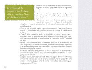 Sobre estas doce competencias disciplinares básicas,
la agenda de análisis propuesta incluye los siguientes
temas:
Transformar el enfoque de la disciplina de “aprender
a leer y escribir” para enseñar a “leer y escribir para
aprender”.
Impulsar una perspectiva disciplinar que favorezca un
proyecto transversal con un enfoque de alfabetización
disciplinar, en la que se priorice el uso de la lectura y la escritura en cada área
especíﬁcamente.
Propiciar una formación gradual y sostenida que garantice la articulación entre
grados, ciclos y niveles, así como la progresión de un nivel de competencia
a otro.
Especificar los contenidos temáticos para definir un rumbo claro para la ac-
tividad docente, de manera que puedan desarrollar con orientaciones espe-
cíficas su responsabilidad en el último nivel de concreción del MCC (el nivel
del aula).
Revisar y reducir los conceptos y contenidos temáticos de las asignaturas del
área disciplinar que se utilizan actualmente, que en muchos casos son repetitivos
y en otros no corresponden a los cambios en la comunicación de la sociedad con
nuevos medios de comunicación.
Establecer estándares para procesos de lectura; producción de textos escritos;
desarrollo de la comunicación oral; y conocimiento del funcionamiento de la len-
gua y usos del lenguaje
Asegurar la instrumentación adecuada del currículo para abordar las diferentes
dimensiones prácticas del uso del lenguaje: para comunicarse y aprender, para
analizar la información, para tomar decisiones y para valorar la diversidad lingüís-
tica y cultural de México.
En el campo de la
comunicación el enfoque
debe ser enseñar a “leer y
escribir para aprender”.
310
 
