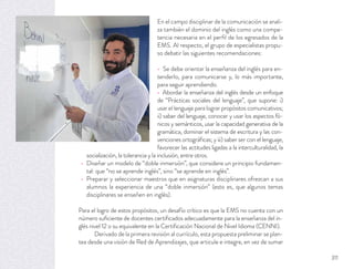 En el campo disciplinar de la comunicación se anali-
za también el dominio del inglés como una compe-
tencia necesaria en el perﬁl de los egresados de la
EMS. Al respecto, el grupo de especialistas propu-
so debatir las siguientes recomendaciones:
Se debe orientar la enseñanza del inglés para en-
tenderlo, para comunicarse y, lo más importante,
para seguir aprendiendo.
Abordar la enseñanza del inglés desde un enfoque
de “Prácticas sociales del lenguaje”, que supone: i)
usar el lenguaje para lograr propósitos comunicativos;
ii) saber del lenguaje, conocer y usar los aspectos fó-
nicos y semánticos, usar la capacidad generativa de la
gramática, dominar el sistema de escritura y las con-
venciones ortográﬁcas; y iii) saber ser con el lenguaje,
favorecer las actitudes ligadas a la interculturalidad, la
socialización, la tolerancia y la inclusión, entre otros.
Diseñar un modelo de “doble inmersión”, que considere un principio fundamen-
tal: que “no se aprende inglés”, sino “se aprende en inglés”.
Preparar y seleccionar maestros que en asignaturas disciplinares ofrezcan a sus
alumnos la experiencia de una “doble inmersión” (esto es, que algunos temas
disciplinares se enseñen en inglés).
Para el logro de estos propósitos, un desafío crítico es que la EMS no cuenta con un
número suﬁciente de docentes certiﬁcados adecuadamente para la enseñanza del in-
glés nivel 12 o su equivalente en la Certiﬁcación Nacional de Nivel Idioma (CENNI).
Derivado de la primera revisión al currículo, esta propuesta preliminar se plan-
tea desde una visión de Red de Aprendizajes, que articule e integre, en vez de sumar
311
 