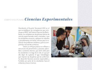 Atendiendo al Acuerdo Secretarial 444 en el
que se establecen las competencias que cons-
tituyen el MCC del Sistema Nacional de Bachi-
llerato, las competencias disciplinares básicas de
ciencias experimentales están orientadas a que
los estudiantes conozcan y apliquen los métodos
y procedimientos de dichas ciencias para la re-
solución de problemas cotidianos y para la com-
prensión racional de su entorno.
Tienen un enfoque práctico se reﬁeren a
estructuras de pensamiento y procesos aplica-
bles a contextos diversos, que serán útiles para
los estudiantes a lo largo de la vida, sin que por
ello dejen de sujetarse al rigor metodológico
que imponen las disciplinas que las conforman.
Su desarrollo favorece acciones responsables y
fundadas por parte de los estudiantes hacia el
ambiente y hacia sí mismos.
CAMPO DISCIPLINAR: Ciencias Experimentales
314
 