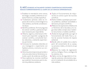 EL MCC ESTABLECE ACTUALMENTE CATORCE COMPETENCIAS DISCIPLINARES
BÁSICAS CORRESPONDIENTES AL CAMPO DE LAS CIENCIAS EXPERIMENTALES:
1. Establece la interrelación entre ciencia,
tecnología, sociedad y ambiente en con-
textos históricos y sociales especíﬁcos.
2. Fundamenta opiniones sobre los im-
pactos de la ciencia y la tecnología en su
vida cotidiana, asumiendo consideracio-
nes éticas.
3. Identiﬁca problemas, formula preguntas
de carácter cientíﬁco y plantea las hipó-
tesis necesarias para responderlas.
4. Obtiene, registra y sistematiza la infor-
mación para responder a preguntas de
carácter cientíﬁco, consultando fuen-
tes relevantes y realizando experimen-
tos pertinentes.
5. Contrasta los resultados obtenidos en
una investigación o experimento con
hipótesis previas y comunica sus con-
clusiones.
6. Valora las preconcepciones personales o
comunes sobre diversos fenómenos na-
turales a partir de evidencias cientíﬁcas.
7. Hace explícitas las nociones cientíﬁcas
que sustentan los procesos para la solu-
ción de problemas cotidianos.
8. Explica el funcionamiento de máqui-
nas de uso común a partir de nociones
cientíﬁcas.
9. Diseña modelos o prototipos para resol-
ver problemas, satisfacer necesidades o
demostrar principios cientíﬁcos.
10. Relaciona las expresiones simbólicas de
un fenómeno de la naturaleza y los ras-
gos observables a simple vista o median-
te instrumentos o modelos cientíﬁcos.
11. Analiza las leyes generales que rigen el
funcionamiento del medio físico y va-
lora las acciones humanas de impacto
ambiental.
12.Decide sobre el cuidado de su salud a
partir del conocimiento de su cuerpo,
sus procesos vitales y el entorno al que
pertenece.
13.Relaciona los niveles de organización
química, biológica, física y ecológica de
los sistemas vivos.
14. Aplica normas de seguridad en el ma-
nejo de sustancias, instrumentos y equi-
po en la realización de actividades de su
vida cotidiana.
315
 