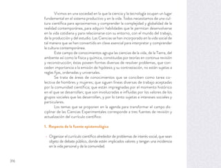 Vivimos en una sociedad en la que la ciencia y la tecnología ocupan un lugar
fundamental en el sistema productivo y en la vida. Todos necesitamos de una cul-
tura cientíﬁca para aproximarnos y comprender la complejidad y globalidad de la
realidad contemporánea, para adquirir habilidades que le permitan desenvolverse
en la vida cotidiana y para relacionarse con su entorno, con el mundo del trabajo,
de la producción y del estudio. Las Ciencias se han incorporado en la vida social de
tal manera que se han convertido en clave esencial para interpretar y comprender
la cultura contemporánea.
Este campo de conocimientos agrupa las ciencias de la vida, de la Tierra, del
ambiente así como la física y química, constituidas por teorías en continua revisión
y reconstrucción; éstas poseen formas diversas de resolver problemas, que con-
ceden importancia a la emisión de hipótesis y su contrastación, no están sujetas a
reglas ﬁjas, ordenadas y universales.
Se trata de áreas de conocimientos que se conciben como tarea co-
lectiva de hombres y mujeres; que siguen líneas diversas de trabajo aceptadas
por la comunidad científica; que están impregnadas por el momento histórico
en el que se desarrollan; que son involucradas e influidas por los valores de los
grupos sociales que las desarrollan, y por lo tanto sujetas a intereses sociales y
particulares.
Los temas que se proponen en la agenda para transformar el campo dis-
ciplinar de las Ciencias Experimentales corresponde a tres fuentes de revisión y
actualización del currículo cientíﬁco:
1. Respecto de la fuente epistemológica
Organizar el currículo cientíﬁco alrededor de problemas de interés social, que sean
objeto de debate público, donde estén implicados valores y tengan una incidencia
en la vida personal y de la comunidad.
316
 