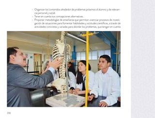 Organizar los contenidos alrededor de problemas próximos al alumno y de relevan-
cia personal y social.
Tener en cuenta sus concepciones alternativas.
Proponer metodologías de enseñanza que permitan vivenciar procesos de investi-
gación de situaciones para fomentar habilidades y actitudes cientíﬁcas, a través de
actividades concretas y variadas para abordar los problemas, que tengan en cuenta
318
 