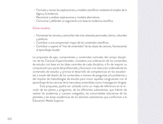 Formular y revisar las explicaciones y modelos cientíﬁcos mediante el empleo de la
lógica y la evidencia.
Reconocer y analizar explicaciones y modelos alternativos.
Comunicar y defender un argumento con base en evidencia cientíﬁca.
Cómo enseñar:
Humanizar las ciencias y acercarlas más a los intereses personales, éticos, culturales
y políticos.
Contribuir a una comprensión mayor de los contenidos cientíﬁcos.
Contribuir a superar el “mar de sinsentidos” de las clases de ciencias, favoreciendo
el aprendizaje situado.
La propuesta de ejes, componentes y contenidos centrales del campo discipli-
nar de las Ciencias Experimentales, considera una ordenación de los contenidos
de estudio con base en las ideas centrales de cada disciplina, a ﬁn de mejorar su
comprensión por parte del profesorado y favorecer una reducción ordenada de los
contenidos de estudio; y prioriza el desarrollo de competencias en los estudian-
tes a través del diseño de los contenidos a manera de preguntas y/o problemas y
del impulso de metodologías de estudio para incluir aquellas congruentes con el
aprendizaje de las ciencias de la naturaleza, entendidas como investigación dirigida.
Esta propuesta, podría ser utilizada como un mapa de referencia en la re-
visión de los planes y programas, de los diferentes subsistemas, que habrán de
realizar las academias y cuerpos colegiados, las comunidades educativas de los
planteles y las áreas académicas de los distintos subsistemas que conforman a la
Educación Media Superior.
320
 