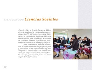Como lo reﬁere el Acuerdo Secretarial 444 en
el que se establecen las competencias que cons-
tituyen el MCC del Sistema Nacional de Bachi-
llerato, las competencias disciplinares básicas de
ciencias sociales están orientadas a la formación
de ciudadanos reﬂexivos y participativos, cons-
cientes de su ubicación en el tiempo y el espacio.
Dichas competencias enfatizan la forma-
ción de los estudiantes en una perspectiva plural
y democrática. Su desarrollo implica que puedan
interpretar su entorno social y cultural de manera
crítica, a la vez que puedan valorar prácticas distin-
tas a las suyas, y de este modo, asumir una actitud
responsable hacia los demás.
CAMPO DISCIPLINAR: Ciencias Sociales
322
 