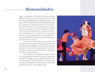 Según lo establece el Acuerdo Secretarial número
656 que reforma y adiciona el Acuerdo número 444
por el que se establecen las competencias que cons-
tituyen el MCC del Sistema Nacional de Bachillerato,
las competencias disciplinares básicas de humanida-
des están orientadas a que el estudiante reconozca y
enjuicie la perspectiva con la que entiende y contex-
tualiza su conocimiento del ser humano y del mun-
do. También favorecen el desarrollo de intuiciones,
criterios y valores para entender y contextualizar su
conocimiento del ser humano y el mundo desde pers-
pectivas distintas a la suya.
Con el desarrollo de dichas competencias se
pretende extender la experiencia y el pensamiento del
estudiante para que genere nuevas formas de percibir
y pensar el mundo, y de interrelacionarse en él de ma-
nera que se conduzca razonablemente en situaciones
familiares o que le son ajenas.
Este conjunto de competencias aporta meca-
nismos para explorar elementos nuevos y antiguos, que
inﬂuyen en la imagen que se tenga del mundo. Asimis-
mo, contribuye a reconocer formas de sentir, pensar
y actuar que favorezcan formas de vida y convivencia
que sean armónicas, responsables y justas.
CAMPO DISCIPLINAR: Humanidades
326
 