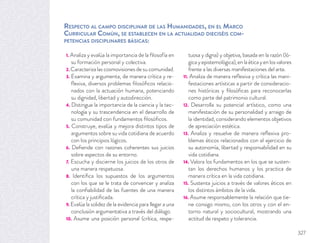 RESPECTO AL CAMPO DISCIPLINAR DE LAS HUMANIDADES, EN EL MARCO
CURRICULAR COMÚN, SE ESTABLECEN EN LA ACTUALIDAD DIECISÉIS COM-
PETENCIAS DISCIPLINARES BÁSICAS:
1. Analiza y evalúa la importancia de la ﬁlosofía en
su formación personal y colectiva.
2. Caracteriza las cosmovisiones de su comunidad.
3. Examina y argumenta, de manera crítica y re-
ﬂexiva, diversos problemas ﬁlosóﬁcos relacio-
nados con la actuación humana, potenciando
su dignidad, libertad y autodirección.
4. Distingue la importancia de la ciencia y la tec-
nología y su trascendencia en el desarrollo de
su comunidad con fundamentos ﬁlosóﬁcos.
5. Construye, evalúa y mejora distintos tipos de
argumentos sobre su vida cotidiana de acuerdo
con los principios lógicos.
6. Deﬁende con razones coherentes sus juicios
sobre aspectos de su entorno.
7. Escucha y discierne los juicios de los otros de
una manera respetuosa.
8. Identiﬁca los supuestos de los argumentos
con los que se le trata de convencer y analiza
la conﬁabilidad de las fuentes de una manera
crítica y justiﬁcada.
9. Evalúa la solidez de la evidencia para llegar a una
conclusión argumentativa a través del diálogo.
10. Asume una posición personal (crítica, respe-
tuosa y digna) y objetiva, basada en la razón (ló-
gicayepistemológica),enlaéticayenlosvalores
frente a las diversas manifestaciones del arte.
11. Analiza de manera reﬂexiva y crítica las mani-
festaciones artísticas a partir de consideracio-
nes históricas y ﬁlosóﬁcas para reconocerlas
como parte del patrimonio cultural.
12. Desarrolla su potencial artístico, como una
manifestación de su personalidad y arraigo de
la identidad, considerando elementos objetivos
de apreciación estética.
13. Analiza y resuelve de manera reﬂexiva pro-
blemas éticos relacionados con el ejercicio de
su autonomía, libertad y responsabilidad en su
vida cotidiana.
14. Valora los fundamentos en los que se susten-
tan los derechos humanos y los practica de
manera crítica en la vida cotidiana.
15. Sustenta juicios a través de valores éticos en
los distintos ámbitos de la vida.
16. Asume responsablemente la relación que tie-
ne consigo mismo, con los otros y con el en-
torno natural y sociocultural, mostrando una
actitud de respeto y tolerancia.
327
 