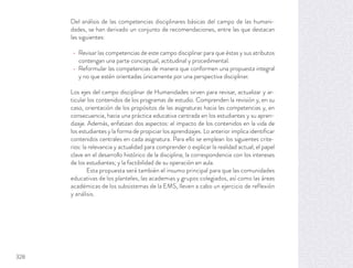 Del análisis de las competencias disciplinares básicas del campo de las humani-
dades, se han derivado un conjunto de recomendaciones, entre las que destacan
las siguientes:
Revisar las competencias de este campo disciplinar para que éstas y sus atributos
contengan una parte conceptual, actitudinal y procedimental.
Reformular las competencias de manera que conformen una propuesta integral
y no que estén orientadas únicamente por una perspectiva disciplinar.
Los ejes del campo disciplinar de Humanidades sirven para revisar, actualizar y ar-
ticular los contenidos de los programas de estudio. Comprenden la revisión y, en su
caso, orientación de los propósitos de las asignaturas hacia las competencias y, en
consecuencia, hacia una práctica educativa centrada en los estudiantes y su apren-
dizaje. Además, enfatizan dos aspectos: el impacto de los contenidos en la vida de
los estudiantes y la forma de propiciar los aprendizajes. Lo anterior implica identiﬁcar
contenidos centrales en cada asignatura. Para ello se emplean los siguientes crite-
rios: la relevancia y actualidad para comprender o explicar la realidad actual; el papel
clave en el desarrollo histórico de la disciplina; la correspondencia con los intereses
de los estudiantes; y la factibilidad de su operación en aula.
Esta propuesta será también el insumo principal para que las comunidades
educativas de los planteles, las academias y grupos colegiados, así como las áreas
académicas de los subsistemas de la EMS, lleven a cabo un ejercicio de reflexión
y análisis.
328
 