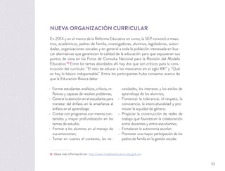 NUEVA ORGANIZACIÓN CURRICULAR
En 2014 y en el marco de la Reforma Educativa en curso, la SEP convocó a maes-
tros, académicos, padres de familia, investigadores, alumnos, legisladores, autori-
dades, organizaciones sociales y en general a toda la población interesada en bus-
car alternativas que garanticen la calidad de la educación para que expusieran sus
puntos de vista en los Foros de Consulta Nacional para la Revisión del Modelo
Educativo.13
Entre los temas abordados ahí hay dos que son críticos para la cons-
trucción del currículo: “El reto de educar a los mexicanos en el siglo XXI” y “Qué
es hoy lo básico indispensable”. Entre los participantes hubo consenso acerca de
que la Educación Básica debe:
13 Véase más información en: http://www.modeloeducativo.sep.gob.mx.
Formar estudiantes analíticos, críticos, re-
ﬂexivos y capaces de resolver problemas;
Centrar la atención en el estudiante para
transitar del énfasis en la enseñanza al
énfasis en el aprendizaje;
Contar con programas con menos con-
tenidos y mayor profundización en los
temas de estudio;
Formar a los alumnos en el manejo de
sus emociones;
Tomar en cuenta el contexto, las ne-
cesidades, los intereses y los estilos de
aprendizaje de los alumnos;
Fomentar la tolerancia, el respeto, la
convivencia, la interculturalidad y pro-
mover la equidad de género;
Propiciar la construcción de redes de
trabajo que favorezcan la colaboración
entre docentes y entre estudiantes;
Fortalecer la autonomía escolar;
Promover una mayor participación de los
padres de familia en la gestión escolar.
33
 