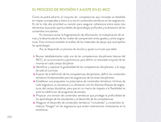 EL PROCESO DE REVISIÓN Y AJUSTE EN EL MCC
Como se podrá advertir, el conjunto de competencias aquí revisadas se desdobla
en mapas conceptuales y éstos a su vez en contenidos temáticos en las asignaturas.
Es de la más alta prioridad su revisión para asegurar coherencia entre estos tres
elementos, buscando oportunidades de aprendizajes profundos y la alineación de los
contenidos vinculantes.
Es necesario evitar la fragmentación de información, la multiplicación de te-
mas y la desarticulación de los niveles de comprensión entre grados y entre asigna-
turas. Esto involucra también el análisis de los materiales de apoyo que acompañan
los aprendizajes
Así, se desprende un proceso de revisión y ajuste curricular que debe:
1. Revisar detalladamente cada una de las competencias disciplinares básicas del
MCC, en su enunciación y pertinencia, para deﬁnir un renovado conjunto de las
mismas en cada campo disciplinar.
2. Identiﬁcar y expresar la gradualidad de las competencias disciplinares, a lo largo
de todo el currículo.
3. A partir de la deﬁnición de las competencias disciplinares, deﬁnir los contenidos
temáticos fundamentales para las asignaturas de los áreas disciplinares.
4. Establecer una propuesta no prescriptiva de contenidos temáticos mínimos de
cada asignatura, su secuencia y su alineación con los distintos bloques de asigna-
turas del campo disciplinar, para que en un marco de respeto a la ﬂexibilidad se
evite la indeﬁnición de programas de estudio.
5. Propiciar una revisión de contenidos temáticos que privilegie la profundidad de
los aprendizajes de los estudiantes y el desarrollo de las competencias.
6. Asegurar el desarrollo de contenidos temáticos “vinculantes” y contenidos te-
máticos “bisagra” en las asignaturas que eviten reiteraciones innecesarias en la
enseñanza.
330
 
