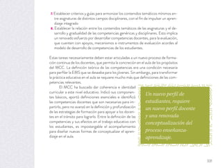 7. Establecer criterios y guías para armonizar los contenidos temáticos mínimos en-
tre asignaturas de distintos campos disciplinares, con el ﬁn de impulsar un apren-
dizaje integrado
8. Establecer la relación entre los contenidos temáticos de las asignaturas y el de-
sarrollo y gradualidad de las competencias genéricas y disciplinares. Esto implica
un renovado esfuerzo por desarrollar competencias docentes, para la evaluación,
que cuenten con apoyos, mecanismos e instrumentos de evaluación acordes al
modelo de desarrollo de competencias de los estudiantes.
Estas tareas necesariamente deben estar articuladas a un nuevo proceso de forma-
ción continua de los docentes, que permita la concreción en el aula de los propósitos
del MCC. La deﬁnición teórica de las competencias era una condición necesaria
para perﬁlar la EMS que se deseaba para los jóvenes. Sin embargo, para transformar
la práctica educativa en el aula se requiere mucho más que deﬁniciones de las com-
petencias relevantes.
El MCC ha buscado dar coherencia e identidad
curricular a este nivel educativo. Indicó sus componen-
tes básicos, aportó deﬁniciones esenciales e identiﬁcó
las competencias docentes que son necesarias para im-
partirlo, pero no avanzó en la deﬁnición y profundización
de las estrategias de formación para apoyar a los docen-
tes en el tránsito para lograrlo. Entre la deﬁnición de las
competencias y sus efectos en el trabajo educativo con
los estudiantes, es impostergable el acompañamiento
para diseñar nuevas formas de conceptualizar el apren-
dizaje en el aula.
Un nuevo perfil de
estudiantes, requiere
un nuevo perfil docente
y una renovada
conceptualización del
proceso enseñanza-
aprendizaje.
331
 