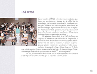 LOS RETOS
La concreción del MCC enfrenta retos importantes que
deben ser atendidos para avanzar en la calidad de los
aprendizajes y la formación integral de los estudiantes; por
ello, para favorecer una adecuada gestión del currículo, es
necesario integrar al proceso de revisión curricular aspec-
tos “habilitadores” de la gestión curricular que atiendan el
desarrollo, alcance, articulación y evaluación del currículo,
tanto escrito como su puesta en práctica.
En la gestión del currículo de la EMS conﬂuyen un
conjunto de elementos que toman vida en los planteles y
salones de clases. Éstos deben ser alineados para que brin-
den soporte a la práctica educativa, favorezcan los princi-
pales propósitos educativos y garanticen en todos los es-
tudiantes sin excepción el logro del perﬁl egreso. Es decir,
que toda la organización educativa apunte hacia el logro de los aprendizajes funda-
mentales y el desarrollo de las competencias del MCC, entre los jóvenes.
Por ello, todas las tareas relacionadas con la (re)modelación curricular de la
EMS implican revisar los aspectos que se presentan a continuación.
335
 