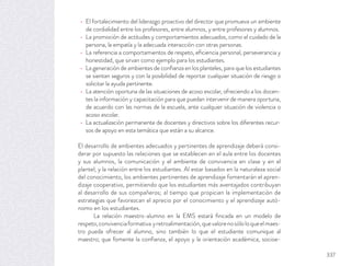 El fortalecimiento del liderazgo proactivo del director que promueva un ambiente
de cordialidad entre los profesores, entre alumnos, y entre profesores y alumnos.
La promoción de actitudes y comportamientos adecuados, como el cuidado de la
persona, la empatía y la adecuada interacción con otras personas.
La referencia a comportamientos de respeto, eﬁciencia personal, perseverancia y
honestidad, que sirvan como ejemplo para los estudiantes.
La generación de ambientes de conﬁanza en los planteles, para que los estudiantes
se sientan seguros y con la posibilidad de reportar cualquier situación de riesgo o
solicitar la ayuda pertinente.
La atención oportuna de las situaciones de acoso escolar, ofreciendo a los docen-
tes la información y capacitación para que puedan intervenir de manera oportuna,
de acuerdo con las normas de la escuela, ante cualquier situación de violencia o
acoso escolar.
La actualización permanente de docentes y directivos sobre los diferentes recur-
sos de apoyo en esta temática que están a su alcance.
El desarrollo de ambientes adecuados y pertinentes de aprendizaje deberá consi-
derar por supuesto las relaciones que se establecen en el aula entre los docentes
y sus alumnos, la comunicación y el ambiente de convivencia en clase y en el
plantel; y la relación entre los estudiantes. Al estar basados en la naturaleza social
del conocimiento, los ambientes pertinentes de aprendizaje fomentarán el apren-
dizaje cooperativo, permitiendo que los estudiantes más aventajados contribuyan
al desarrollo de sus compañeros; al tiempo que propician la implementación de
estrategias que favorezcan el aprecio por el conocimiento y el aprendizaje autó-
nomo en los estudiantes.
La relación maestro-alumno en la EMS estará ﬁncada en un modelo de
respeto,convivenciaformativa yretroalimentación,quevalorenosóloloqueelmaes-
tro pueda ofrecer al alumno, sino también lo que el estudiante comunique al
maestro; que fomente la conﬁanza, el apoyo y la orientación académica, socioe-
337
 