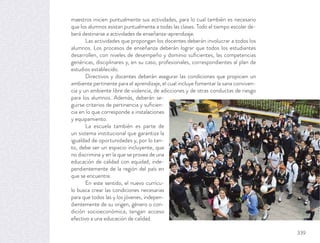 maestros inicien puntualmente sus actividades, para lo cual también es necesario
que los alumnos asistan puntualmente a todas las clases. Todo el tiempo escolar de-
berá destinarse a actividades de enseñanza-aprendizaje.
Las actividades que propongan los docentes deberán involucrar a todos los
alumnos. Los procesos de enseñanza deberán lograr que todos los estudiantes
desarrollen, con niveles de desempeño y dominio suﬁcientes, las competencias
genéricas, disciplinares y, en su caso, profesionales, correspondientes al plan de
estudios establecido.
Directivos y docentes deberán asegurar las condiciones que propicien un
ambiente pertinente para el aprendizaje, el cual incluye fomentar la sana conviven-
cia y un ambiente libre de violencia, de adicciones y de otras conductas de riesgo
para los alumnos. Además, deberán se-
guirse criterios de pertinencia y suﬁcien-
cia en lo que corresponde a instalaciones
y equipamiento.
La escuela también es parte de
un sistema institucional que garantiza la
igualdad de oportunidades y, por lo tan-
to, debe ser un espacio incluyente, que
no discrimina y en la que se provea de una
educación de calidad con equidad, inde-
pendientemente de la región del país en
que se encuentre.
En este sentido, el nuevo currícu-
lo busca crear las condiciones necesarias
para que todos las y los jóvenes, indepen-
dientemente de su origen, género o con-
dición socioeconómica, tengan acceso
efectivo a una educación de calidad.
339
 