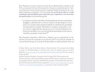 Esta Propuesta curricular incorpora muchos de los planteamientos vertidos en los
Foros y se sitúa en el marco de la educación inclusiva, la cual plantea que los siste-
mas educativos han de estructurarse de modo que faciliten la existencia de socie-
dades más justas e incluyentes. Y en ese sentido, la escuela ha de ofrecer a cada
estudiante oportunidades para aprender que respondan a sus necesida-
des particulares, reconociendo que ello:
“…no implica la sumatoria de planes individualizados de atención al estudiante
desligados y abstraídos de un entorno colectivo de aprendizaje con otros
pares, sino movilizar todas las potencialidades en ambientes de aprendizaje
con diversidad de contextos. Personalizar es respetar, comprender y cons-
truir sobre la singularidad de cada persona en el marco de ambientes cola-
borativos entendidos como una comunidad de aprendizaje, donde todos se
necesitan y se apoyan mutuamente.”14
Esta Propuesta responde a reflexiones y debates que los especialistas en de-
sarrollo curricular han sostenido en los últimos años15
. En particular atiende a la
recomendación de que el currículo ha de desarrollar, en cada estudiante, tanto sus
14 Véase: Tedesco, Juan Carlos, Renato Opertti y Massimo Amadio, “Por qué importa hoy el debate
curricular”, en: IBE Working Papers on Curriculum Issues, Núm. 10. Ginebra, Suiza, junio de 2013.
Disponible en: http://unesdoc.unesco.org/images/0022/002213/221328s.pdf, fecha de consulta: 6
de mayo de 2016.
15 Véase: Parlamento Europeo y Consejo de la Unión Europea. 2006. “Recomendación del
Parlamento Europeo y del Consejo del 18 de diciembre de 2006 sobre las competencias clave para el
aprendizaje permanente”. Documento 2006/962/CE publicado en el Diario Oﬁcial de la Unión Euro-
pea el 30 de diciembre de 2006. Bruselas. Disponible en: http://eur-lex.europa.eu/legal-content/ES/
TXT/PDF/?uri= CELEX:32006H0962&from=ES, fecha de consulta: 13 de mayo de 2016.
34
 