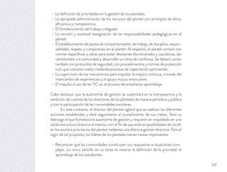 La deﬁnición de prioridades en la gestión de los planteles.
La apropiada administración de los recursos del plantel con principios de ética,
eﬁciencia y transparencia.
El fortalecimiento del trabajo colegiado.
La revisión y eventual reasignación de las responsabilidades pedagógicas en el
plantel.
El establecimiento de pautas de comportamiento, de trabajo, de disciplina, respon-
sabilidad, respeto y compromiso en el plantel. Al respecto, el plantel contará con
normas especíﬁcas y claras para evitar decisiones discrecionales y casuísticas, dar
certidumbre a la comunidad y desarrollar un clima de conﬁanza. Se deberá contar
también con protocolos de seguridad, con procedimientos y normas de protección
civil, que conozcan todos mediante procesos de capacitación pertinentes.
La supervisión de los mecanismos para impulsar la mejora continua, a través del
intercambio de experiencias y el apoyo mutuo entre pares.
El impulso al uso de las TIC en el proceso de enseñanza-aprendizaje.
Cabe destacar que la autonomía de gestión se sustentará en la transparencia y la
rendición de cuentas de los directores de los planteles de manera periódica y pública
y con la participación de las comunidades escolares.
En este contexto, el director del plantel vigilará que se realicen las diferentes
acciones establecidas y dará seguimiento al cumplimiento de sus metas. Será su
liderazgo el que fortalezca la autonomía de gestión y requiere ser respaldado en una
sólida estructura directiva al interior, con el ﬁn de que esté en posibilidades de incidir
en los asuntos prioritarios del plantel mediante una efectiva gestión directiva. Para el
logro de tal propósito, los líderes de los planteles tienen tareas importantes:
Reconocer que las comunidades construyen sus respuestas a situaciones com-
plejas. Lo único sencillo en su tarea es reiterar la deﬁnición de la prioridad: el
aprendizaje de los estudiantes.
341
 